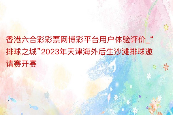 香港六合彩彩票网博彩平台用户体验评价_“排球之城”2023年天津海外后生沙滩排球邀请赛开赛
