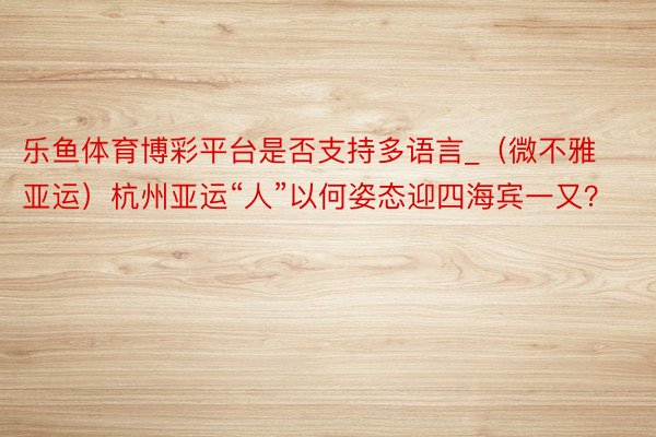 乐鱼体育博彩平台是否支持多语言_（微不雅亚运）杭州亚运“人”以何姿态迎四海宾一又？