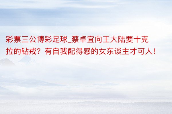 彩票三公博彩足球_蔡卓宜向王大陆要十克拉的钻戒？有自我配得感的女东谈主才可人！