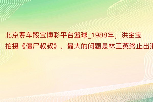 北京赛车骰宝博彩平台篮球_1988年，洪金宝拍摄《僵尸叔叔》，最大的问题是林正英终止出演