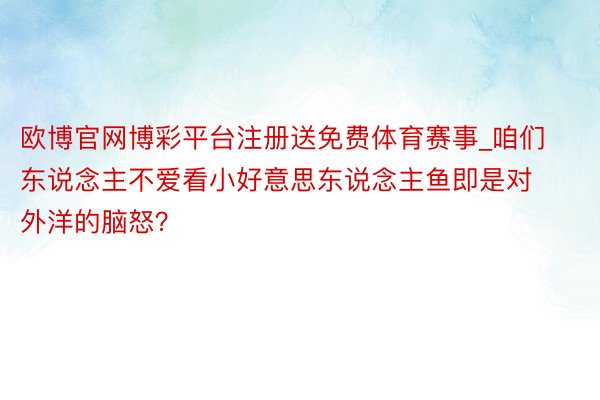 欧博官网博彩平台注册送免费体育赛事_咱们东说念主不爱看小好意思东说念主鱼即是对外洋的脑怒？