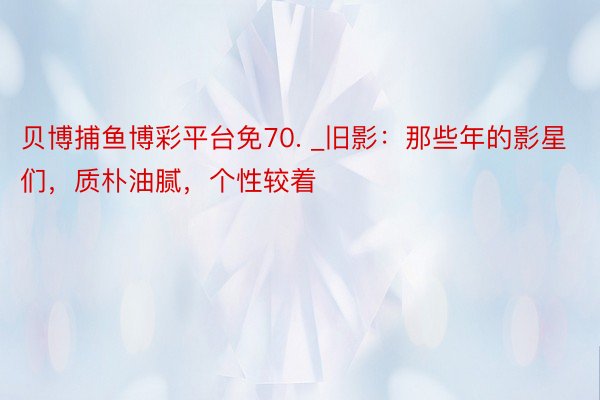 贝博捕鱼博彩平台免70. _旧影：那些年的影星们，质朴油腻，个性较着