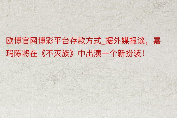 欧博官网博彩平台存款方式_据外媒报谈，嘉玛陈将在《不灭族》中出演一个新扮装！