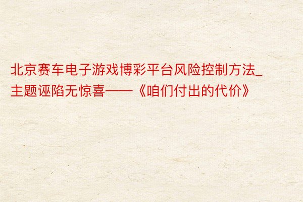北京赛车电子游戏博彩平台风险控制方法_主题诬陷无惊喜——《咱们付出的代价》