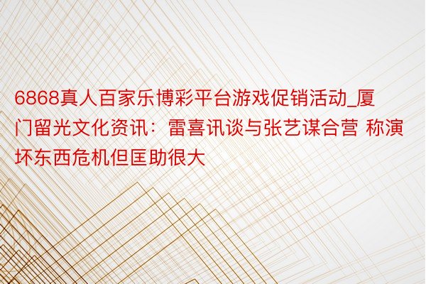 6868真人百家乐博彩平台游戏促销活动_厦门留光文化资讯：雷喜讯谈与张艺谋合营 称演坏东西危机但匡助很大