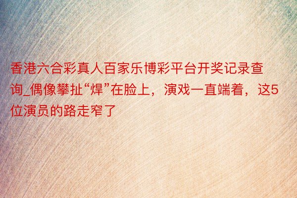 香港六合彩真人百家乐博彩平台开奖记录查询_偶像攀扯“焊”在脸上，演戏一直端着，这5位演员的路走窄了