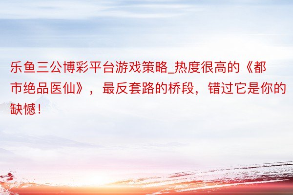 乐鱼三公博彩平台游戏策略_热度很高的《都市绝品医仙》，最反套路的桥段，错过它是你的缺憾！