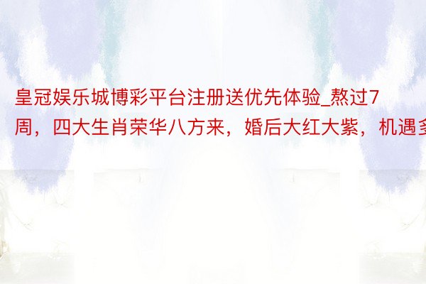 皇冠娱乐城博彩平台注册送优先体验_熬过7周，四大生肖荣华八方来，婚后大红大紫，机遇多多