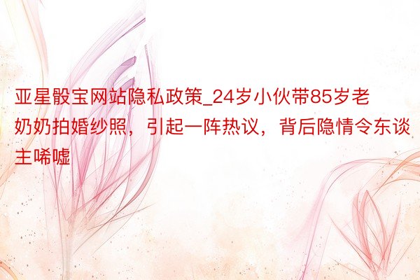 亚星骰宝网站隐私政策_24岁小伙带85岁老奶奶拍婚纱照，引起一阵热议，背后隐情令东谈主唏嘘
