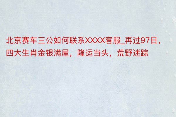 北京赛车三公如何联系XXXX客服_再过97日，四大生肖金银满屋，隆运当头，荒野迷踪