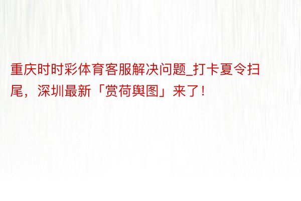 重庆时时彩体育客服解决问题_打卡夏令扫尾，深圳最新「赏荷舆图」来了！