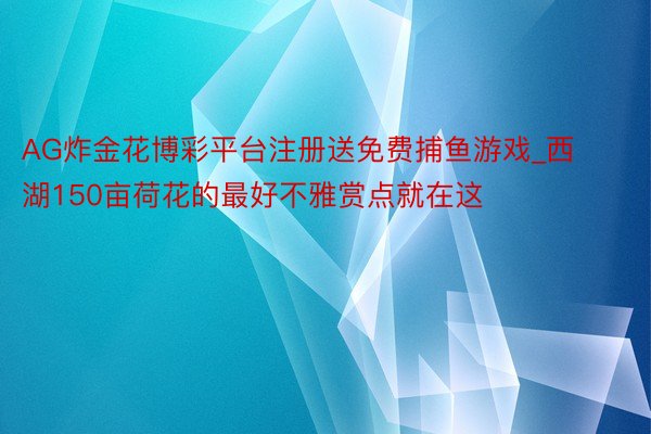 AG炸金花博彩平台注册送免费捕鱼游戏_西湖150亩荷花的最好不雅赏点就在这