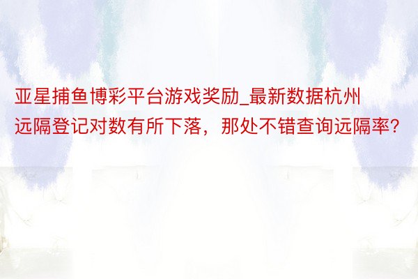 亚星捕鱼博彩平台游戏奖励_最新数据杭州远隔登记对数有所下落，那处不错查询远隔率？