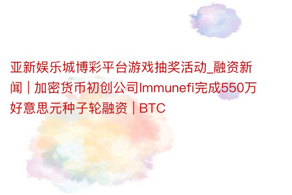 亚新娱乐城博彩平台游戏抽奖活动_融资新闻 | 加密货币初创公司Immunefi完成550万好意思元种子轮融资 | BTC
