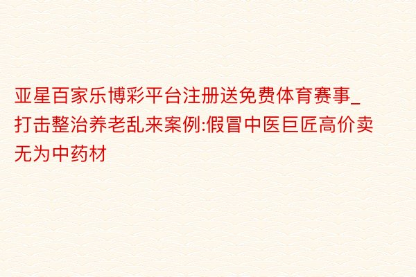 亚星百家乐博彩平台注册送免费体育赛事_打击整治养老乱来案例:假冒中医巨匠高价卖无为中药材